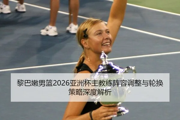 黎巴嫩男篮2026亚洲杯主教练阵容调整与轮换策略深度解析