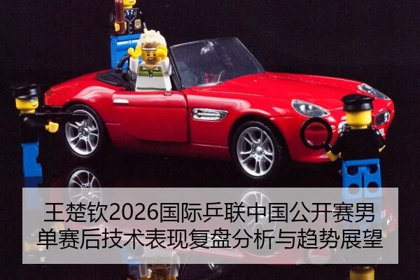 王楚钦2026国际乒联中国公开赛男单赛后技术表现复盘分析与趋势展望